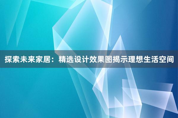 探索未来家居：精选设计效果图揭示理想生活空间